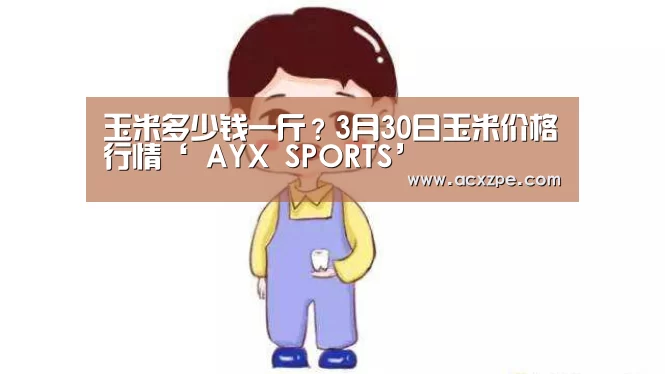 玉米多少钱一斤?3月30日玉米价格行情‘ AYX SPORTS’(图2) 爱游戏体育(中国)官方网站